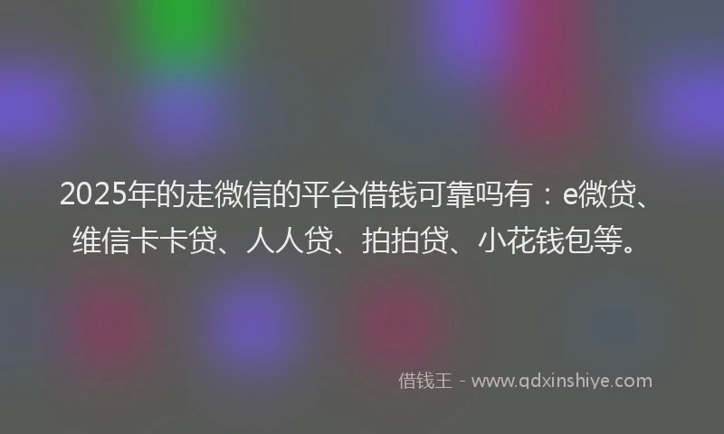 2025年的走微信的平台借钱可靠吗有：e微贷、维信卡卡贷、人人贷、拍拍贷、小花钱包等。