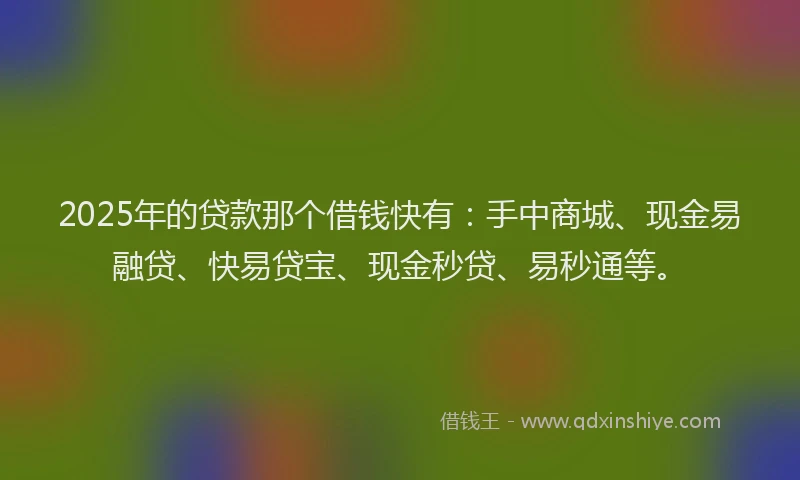 2025年的贷款那个借钱快有：手中商城、现金易融贷、快易贷宝、现金秒贷、易秒通等。