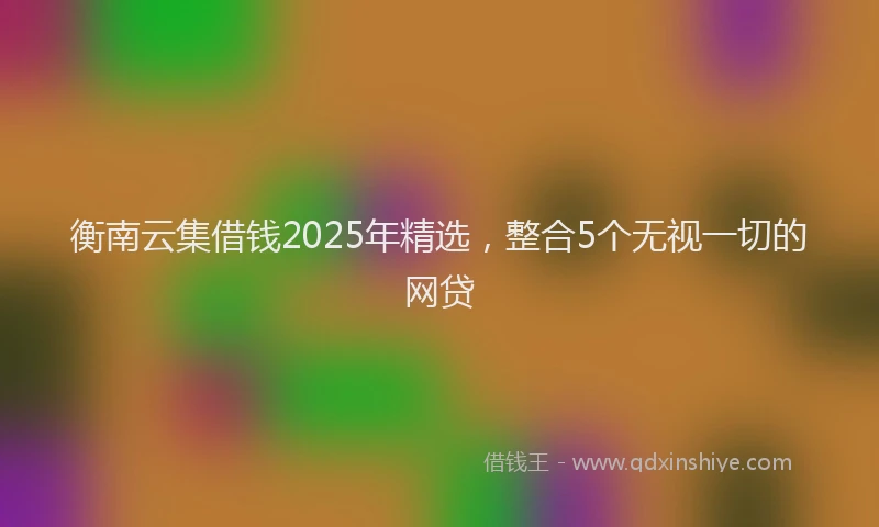 衡南云集借钱2025年精选，整合5个无视一切的网贷