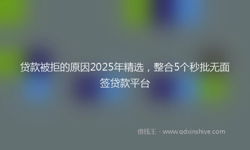 贷款被拒的原因2025年精选，整合5个秒批无面签贷款平台