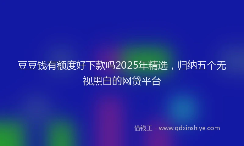 豆豆钱有额度好下款吗2025年精选，归纳五个无视黑白的网贷平台