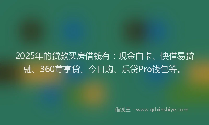 2025年的贷款买房借钱有：现金白卡、快借易贷融、360尊享贷、今日购、乐贷Pro钱包等。