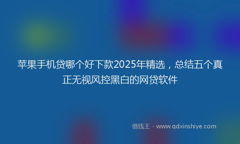 苹果手机贷哪个好下款2025年精选，总结五个真正无视风控黑白的网贷软件