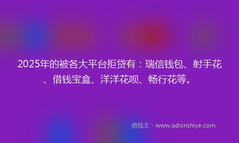 2025年的被各大平台拒贷有：瑞信钱包、射手花、借钱宝盒、洋洋花呗、畅行花等。
