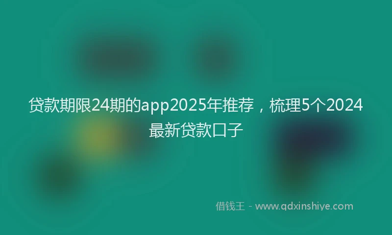 贷款期限24期的app2025年推荐，梳理5个2024最新贷款口子