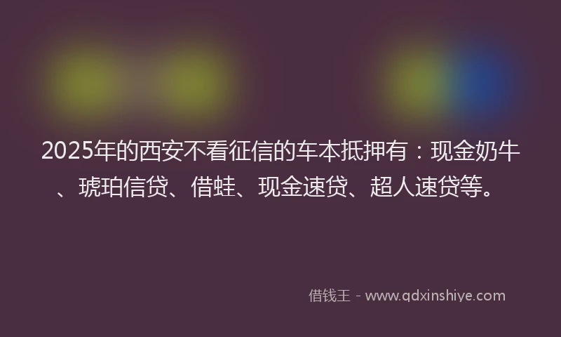 2025年的西安不看征信的车本抵押有：现金奶牛、琥珀信贷、借蛙、现金速贷、超人速贷等。