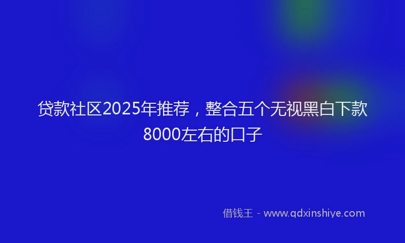贷款社区2025年推荐，整合五个无视黑白下款8000左右的口子