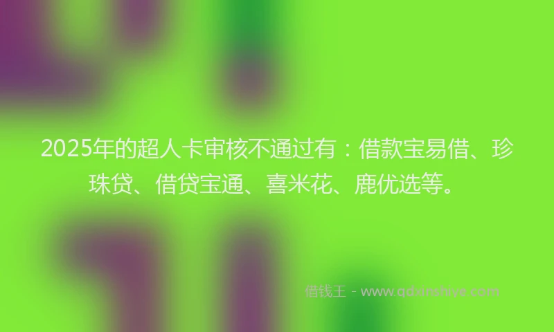 2025年的超人卡审核不通过有：借款宝易借、珍珠贷、借贷宝通、喜米花、鹿优选等。