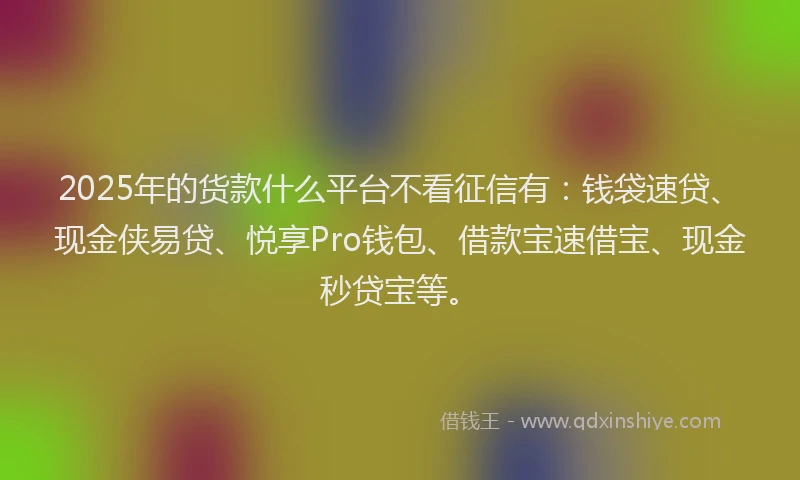 2025年的货款什么平台不看征信有：钱袋速贷、现金侠易贷、悦享Pro钱包、借款宝速借宝、现金秒贷宝等。