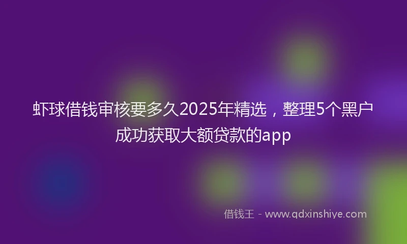 虾球借钱审核要多久2025年精选，整理5个黑户成功获取大额贷款的app