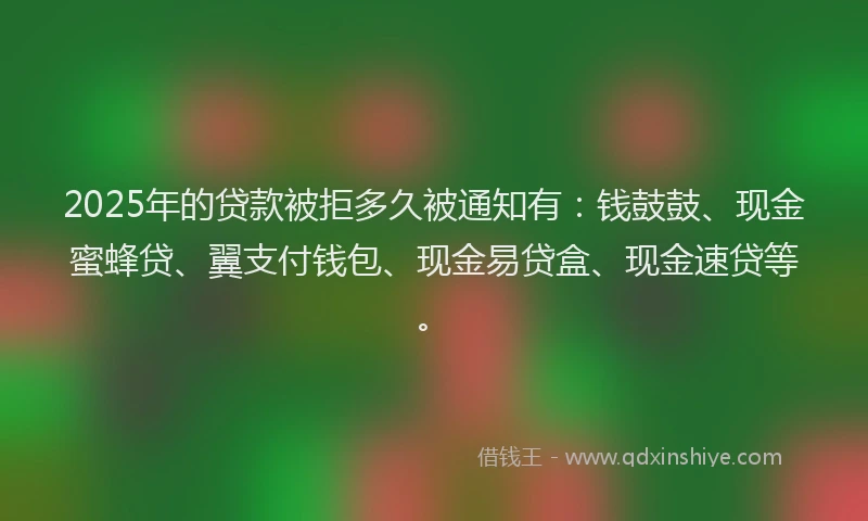 2025年的贷款被拒多久被通知有：钱鼓鼓、现金蜜蜂贷、翼支付钱包、现金易贷盒、现金速贷等。