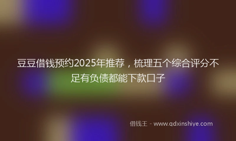 豆豆借钱预约2025年推荐，梳理五个综合评分不足有负债都能下款口子