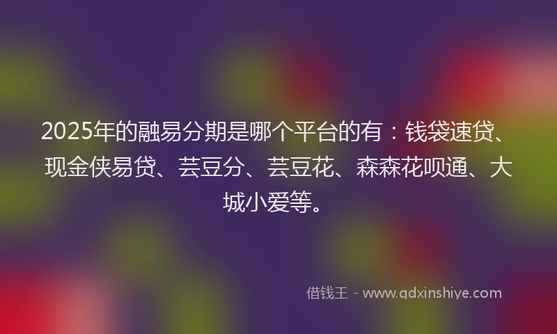 2025年的融易分期是哪个平台的有：钱袋速贷、现金侠易贷、芸豆分、芸豆花、森森花呗通、大城小爱等。