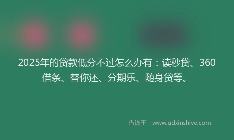 2025年的贷款低分不过怎么办有：读秒贷、360借条、替你还、分期乐、随身贷等。