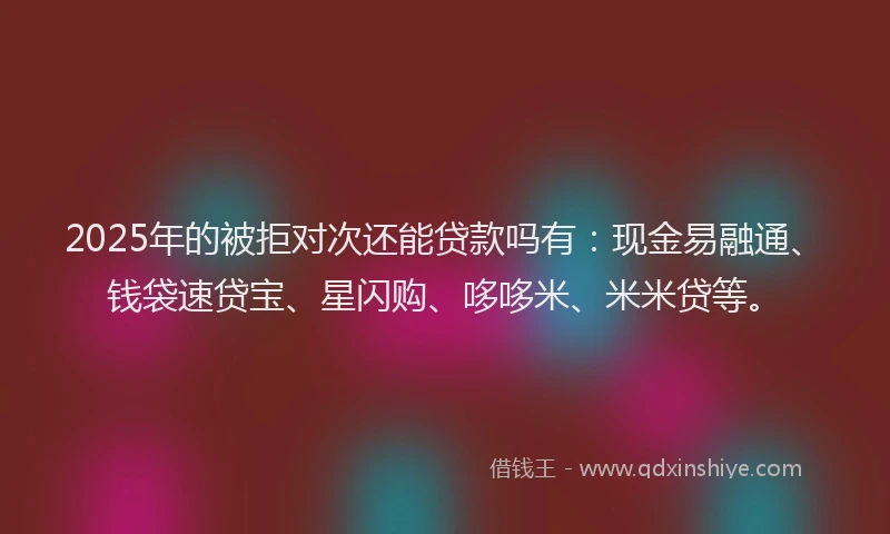 2025年的被拒对次还能贷款吗有：现金易融通、钱袋速贷宝、星闪购、哆哆米、米米贷等。