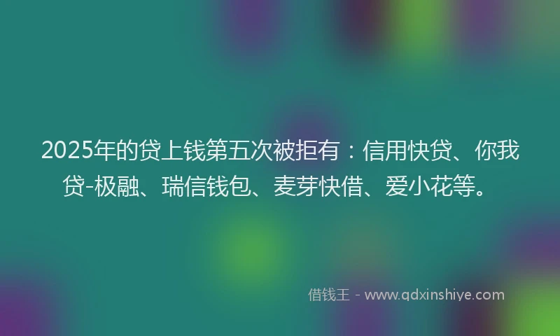 2025年的贷上钱第五次被拒有：信用快贷、你我贷-极融、瑞信钱包、麦芽快借、爱小花等。