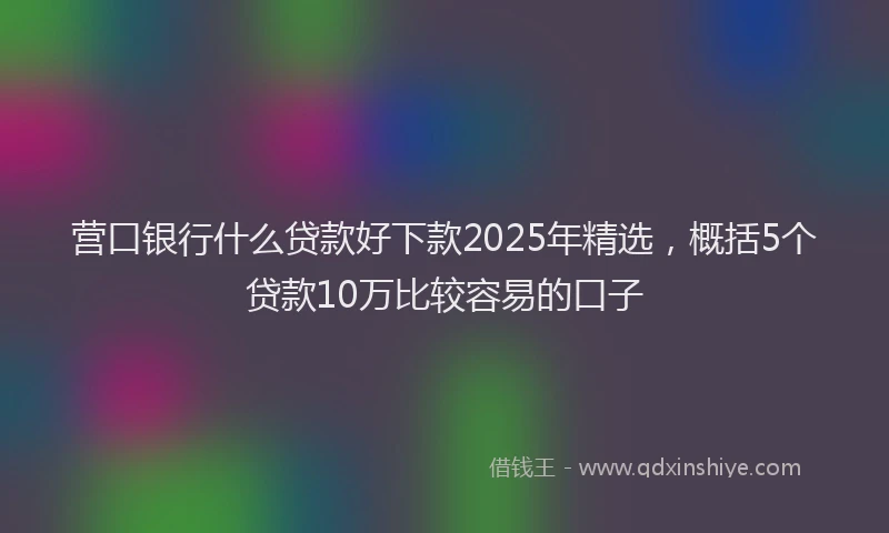 营口银行什么贷款好下款2025年精选，概括5个贷款10万比较容易的口子