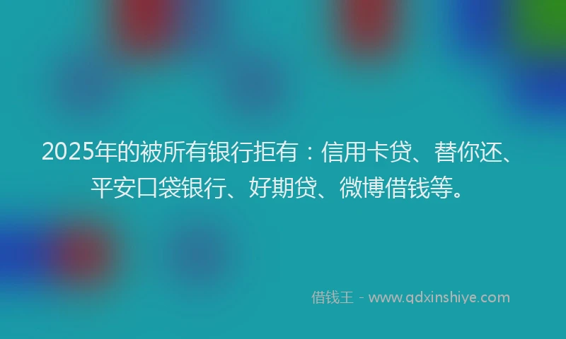 2025年的被所有银行拒有：信用卡贷、替你还、平安口袋银行、好期贷、微博借钱等。