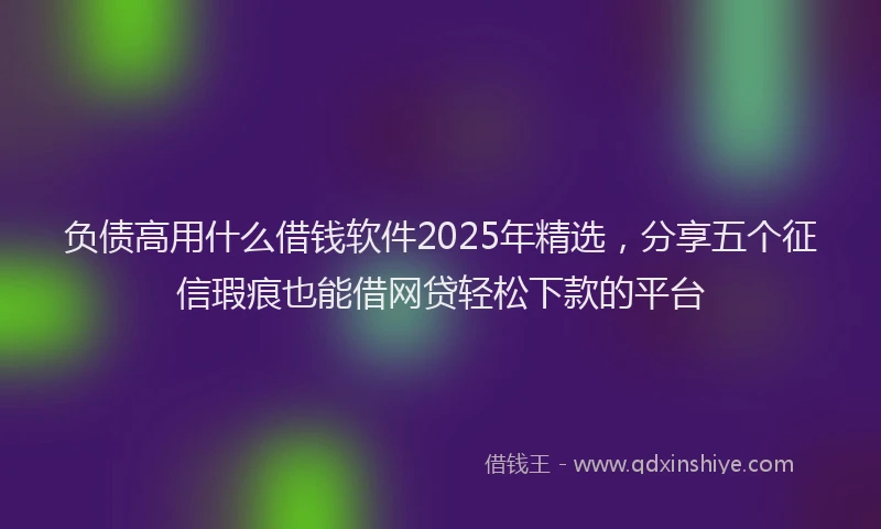 负债高用什么借钱软件2025年精选，分享五个征信瑕疵也能借网贷轻松下款的平台