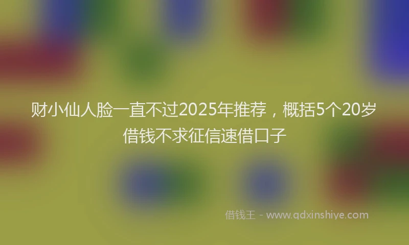 财小仙人脸一直不过2025年推荐，概括5个20岁借钱不求征信速借口子
