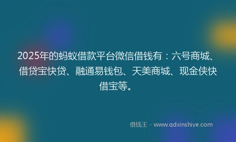 2025年的蚂蚁借款平台微信借钱有：六号商城、借贷宝快贷、融通易钱包、天美商城、现金侠快借宝等。