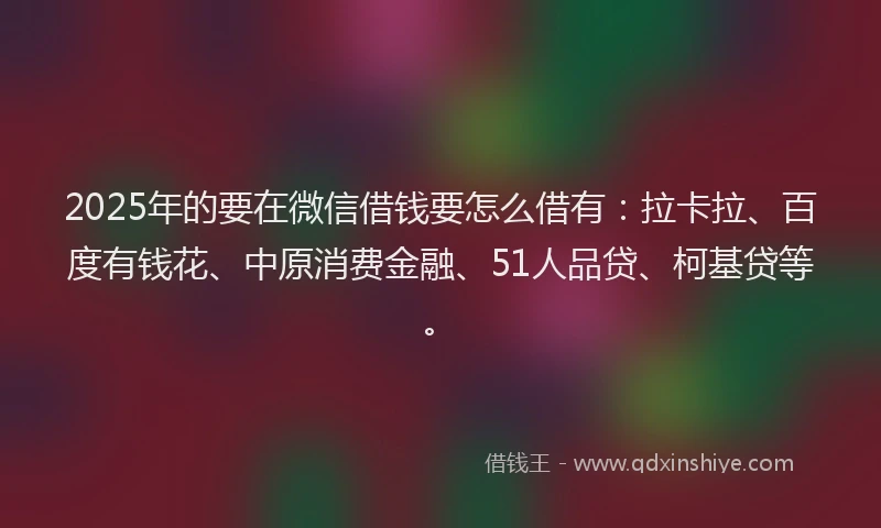 2025年的要在微信借钱要怎么借有：拉卡拉、百度有钱花、中原消费金融、51人品贷、柯基贷等。
