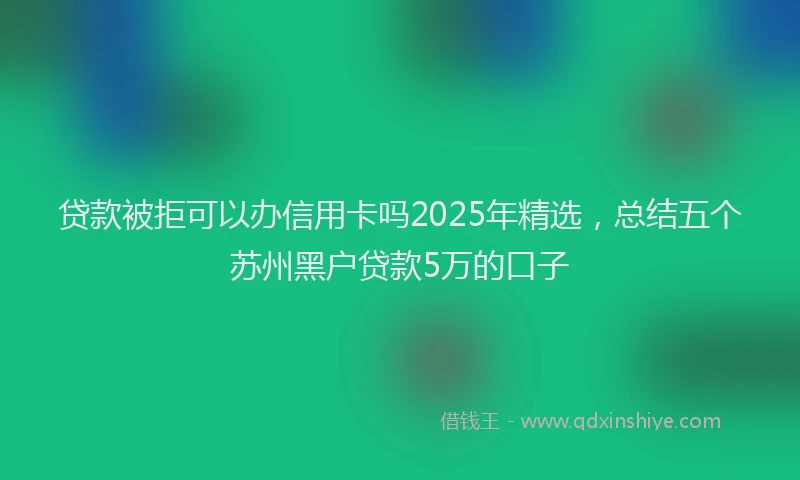 贷款被拒可以办信用卡吗2025年精选，总结五个苏州黑户贷款5万的口子