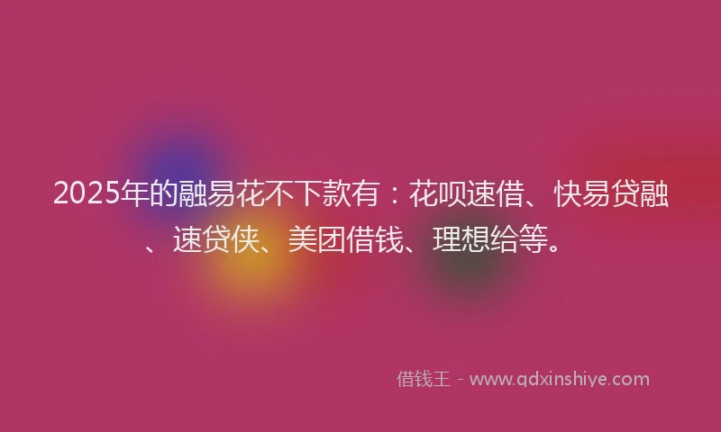 2025年的融易花不下款有：花呗速借、快易贷融、速贷侠、美团借钱、理想给等。