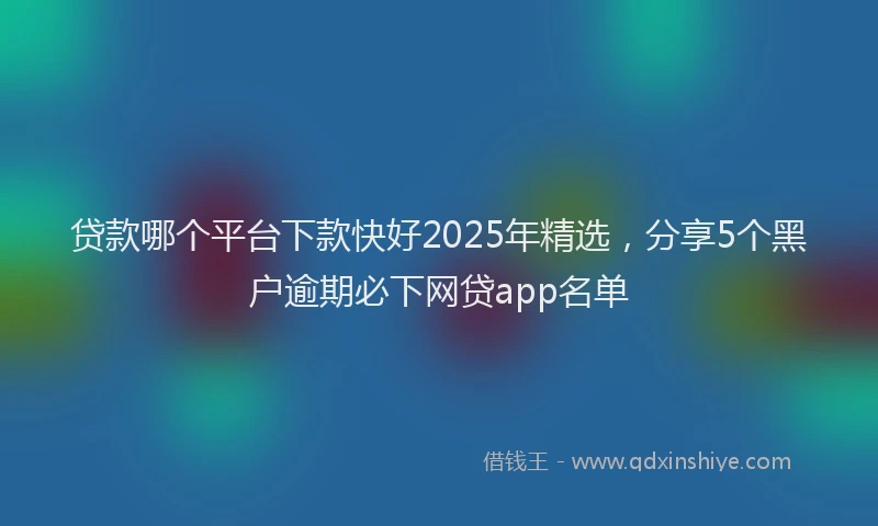 贷款哪个平台下款快好2025年精选，分享5个黑户逾期必下网贷app名单