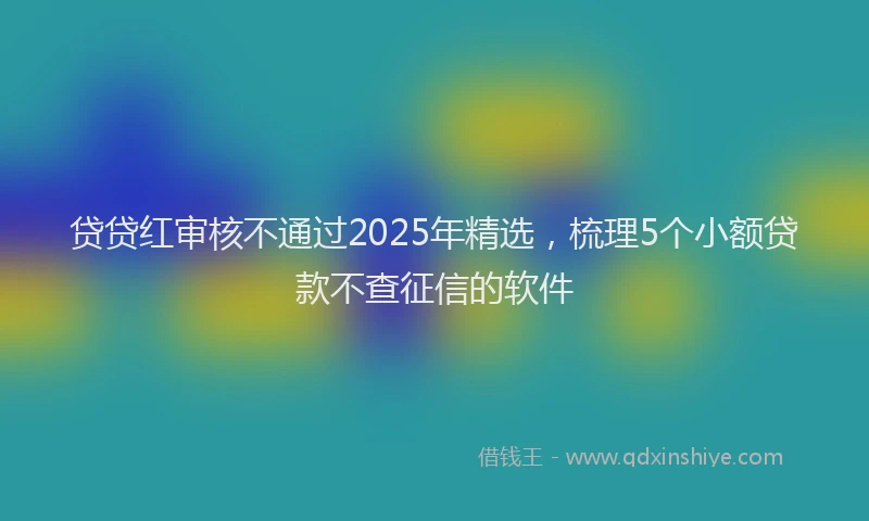 贷贷红审核不通过2025年精选，梳理5个小额贷款不查征信的软件
