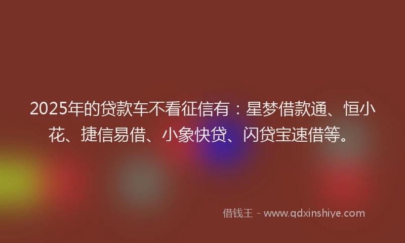 2025年的贷款车不看征信有：星梦借款通、恒小花、捷信易借、小象快贷、闪贷宝速借等。