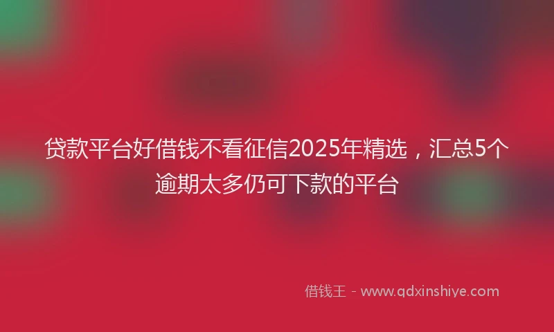 贷款平台好借钱不看征信2025年精选，汇总5个逾期太多仍可下款的平台