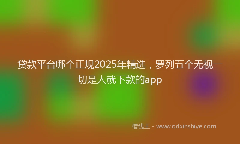 贷款平台哪个正规2025年精选，罗列五个无视一切是人就下款的app