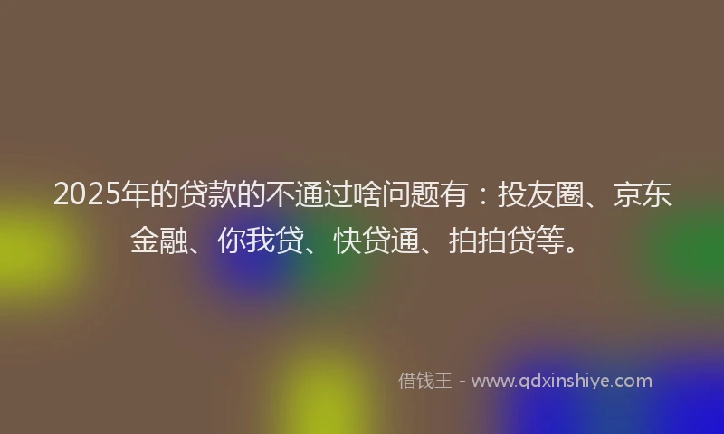 2025年的贷款的不通过啥问题有：投友圈、京东金融、你我贷、快贷通、拍拍贷等。