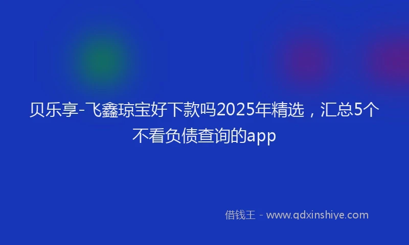 贝乐享-飞鑫琼宝好下款吗2025年精选，汇总5个不看负债查询的app