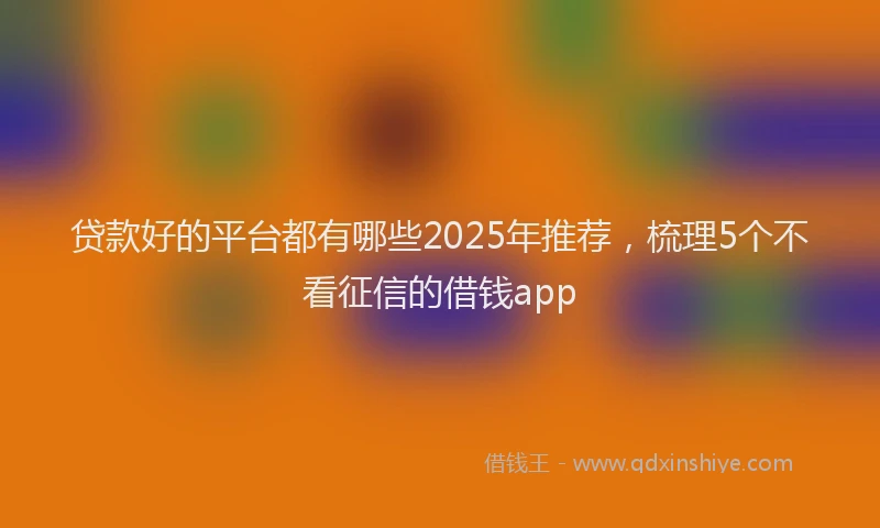 贷款好的平台都有哪些2025年推荐，梳理5个不看征信的借钱app
