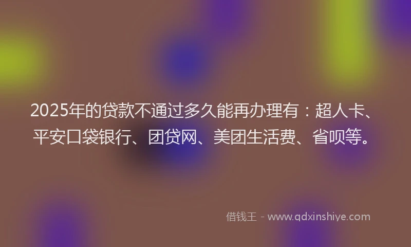 2025年的贷款不通过多久能再办理有：超人卡、平安口袋银行、团贷网、美团生活费、省呗等。