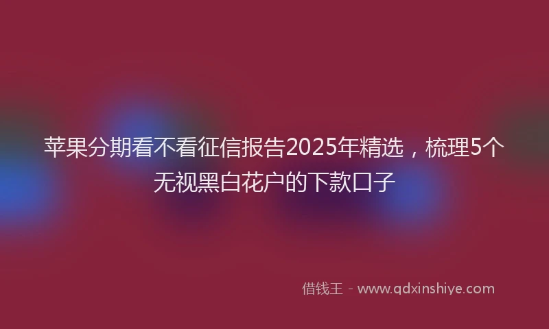 苹果分期看不看征信报告2025年精选，梳理5个无视黑白花户的下款口子