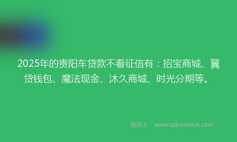 2025年的贵阳车贷款不看征信有：招宝商城、翼贷钱包、魔法现金、沐久商城、时光分期等。