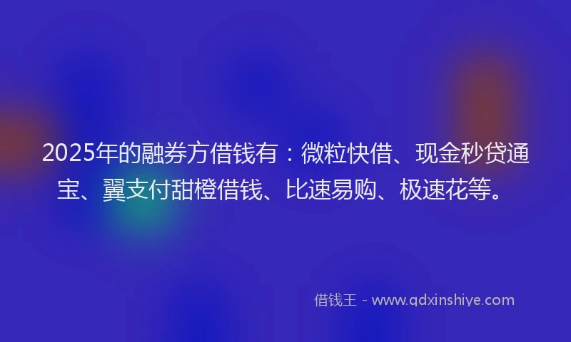 2025年的融券方借钱有：微粒快借、现金秒贷通宝、翼支付甜橙借钱、比速易购、极速花等。