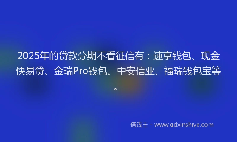 2025年的贷款分期不看征信有：速享钱包、现金快易贷、金瑞Pro钱包、中安信业、福瑞钱包宝等。