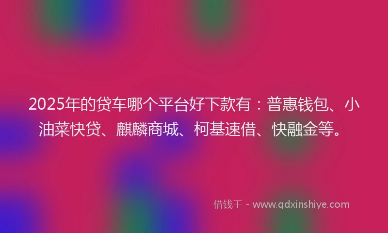 2025年的贷车哪个平台好下款有：普惠钱包、小油菜快贷、麒麟商城、柯基速借、快融金等。