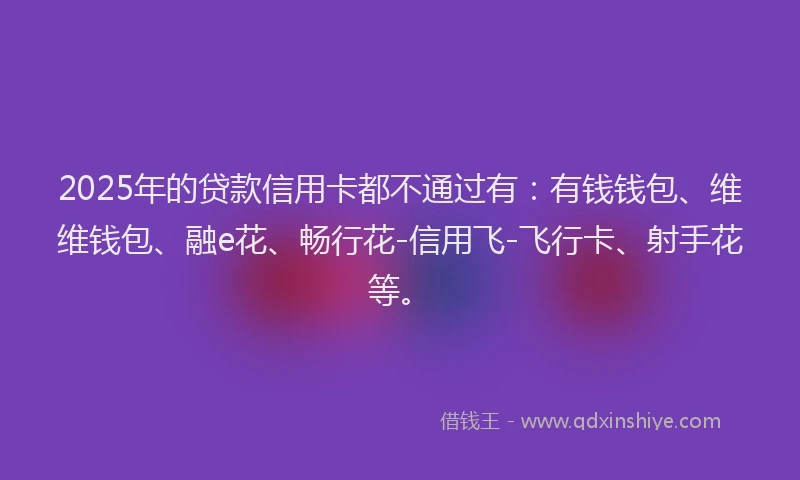 2025年的贷款信用卡都不通过有：有钱钱包、维维钱包、融e花、畅行花-信用飞-飞行卡、射手花等。