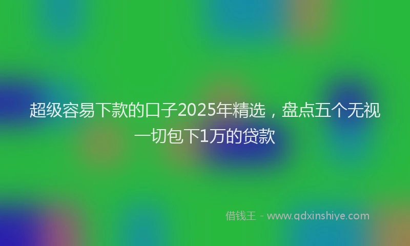 超级容易下款的口子2025年精选，盘点五个无视一切包下1万的贷款