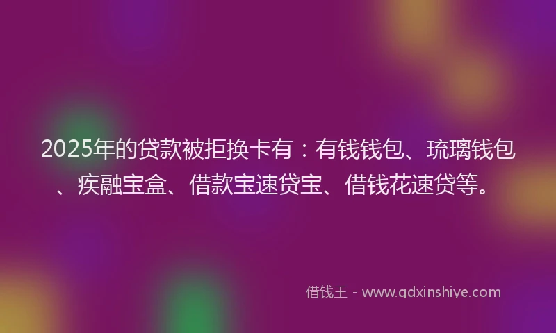 2025年的贷款被拒换卡有：有钱钱包、琉璃钱包、疾融宝盒、借款宝速贷宝、借钱花速贷等。