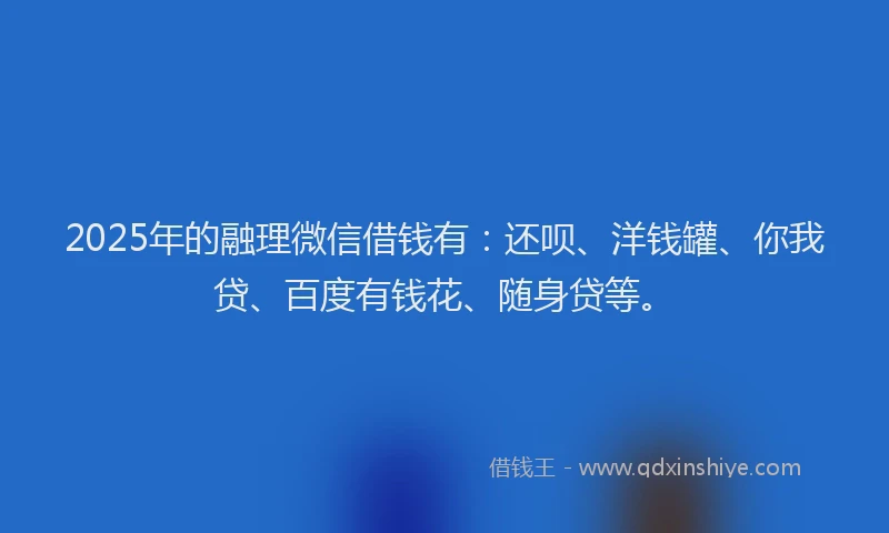 2025年的融理微信借钱有：还呗、洋钱罐、你我贷、百度有钱花、随身贷等。