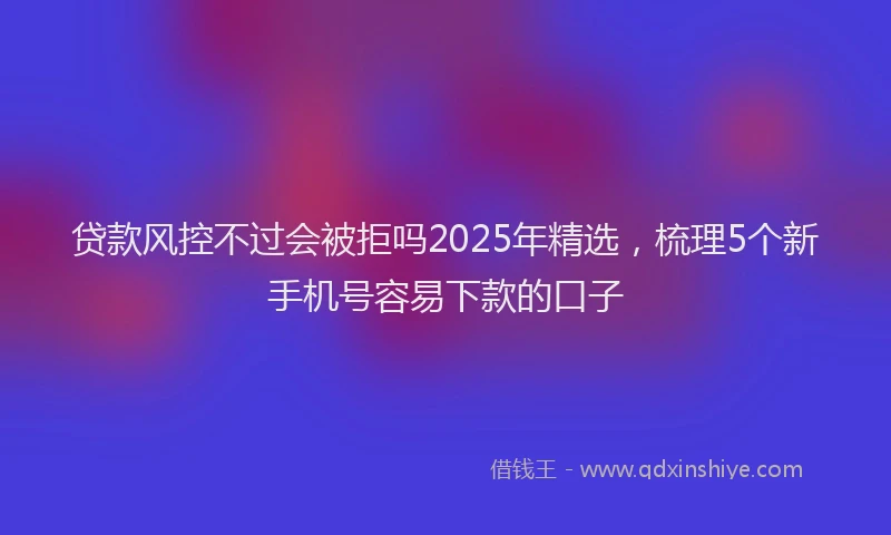 贷款风控不过会被拒吗2025年精选，梳理5个新手机号容易下款的口子