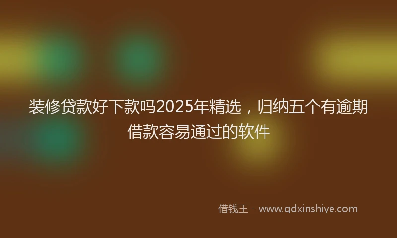 装修贷款好下款吗2025年精选，归纳五个有逾期借款容易通过的软件