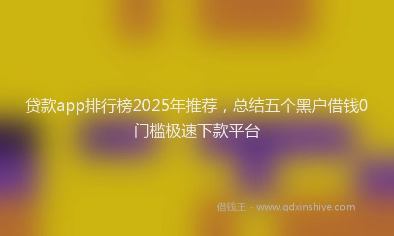 贷款app排行榜2025年推荐，总结五个黑户借钱0门槛极速下款平台