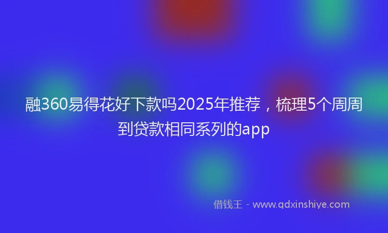 融360易得花好下款吗2025年推荐，梳理5个周周到贷款相同系列的app